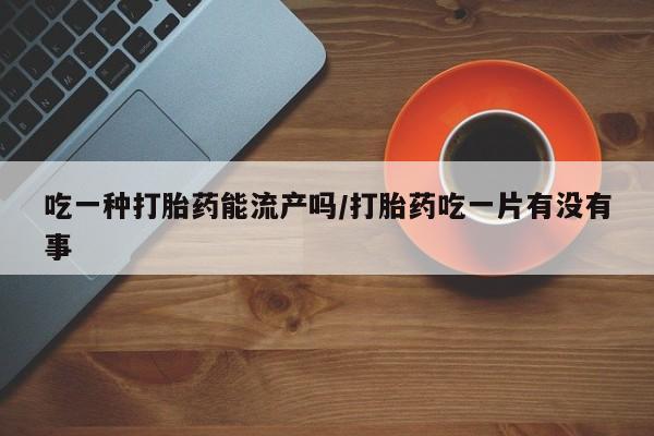 堕胎药怎么买吃一种打胎药能流产吗/打胎药吃一片有没有事