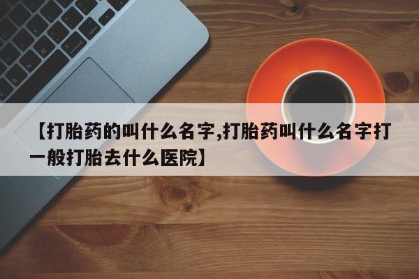 堕胎药怎么买【打胎药的叫什么名字,打胎药叫什么名字打一般打胎去什么医院】