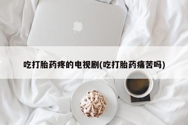 堕胎药怎么买吃打胎药疼的电视剧(吃打胎药痛苦吗)