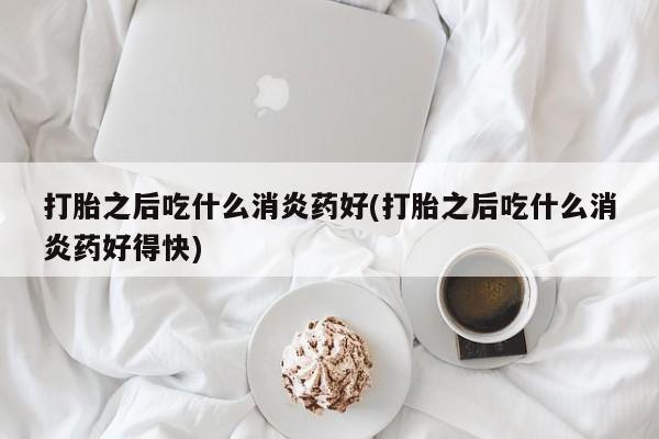 堕胎药怎么买打胎之后吃什么消炎药好(打胎之后吃什么消炎药好得快)