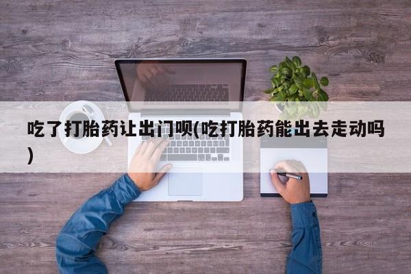 堕胎药怎么买吃了打胎药让出门呗(吃打胎药能出去走动吗)