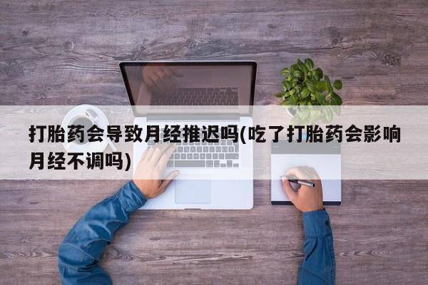 堕胎药怎么买打胎药会导致月经推迟吗(吃了打胎药会影响月经不调吗)