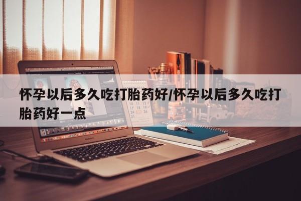 堕胎药怎么买怀孕以后多久吃打胎药好/怀孕以后多久吃打胎药好一点