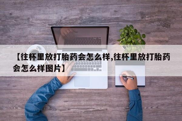 堕胎药怎么买【往杯里放打胎药会怎么样,往杯里放打胎药会怎么样图片】
