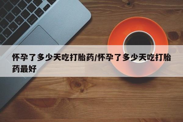 堕胎药怎么买怀孕了多少天吃打胎药/怀孕了多少天吃打胎药最好