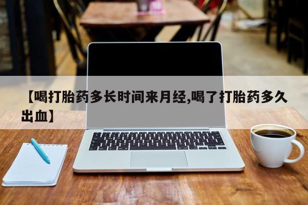 堕胎药怎么买【喝打胎药多长时间来月经,喝了打胎药多久出血】