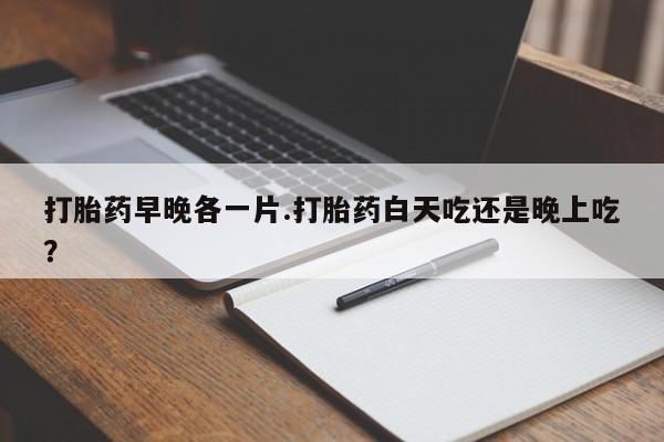 堕胎药怎么买打胎药早晚各一片.打胎药白天吃还是晚上吃？