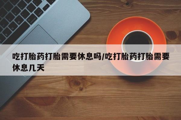 堕胎药怎么买吃打胎药打胎需要休息吗/吃打胎药打胎需要休息几天