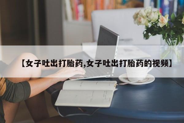 堕胎药怎么买【女子吐出打胎药,女子吐出打胎药的视频】