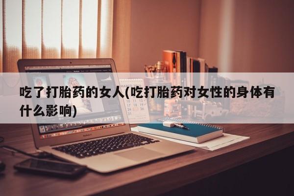 堕胎药怎么买吃了打胎药的女人(吃打胎药对女性的身体有什么影响)