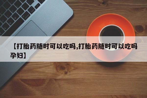 堕胎药怎么买【打胎药随时可以吃吗,打胎药随时可以吃吗孕妇】