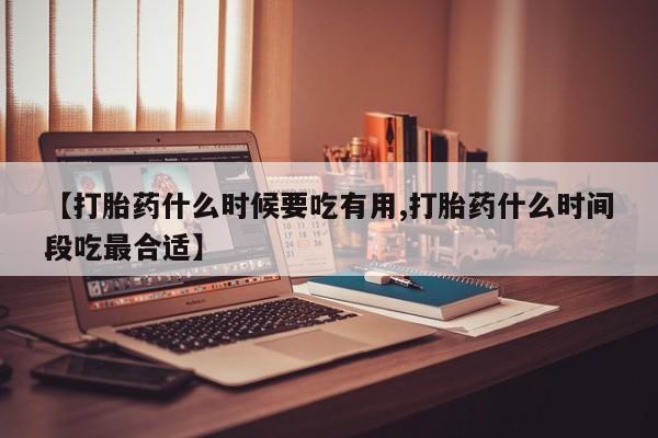 堕胎药怎么买【打胎药什么时候要吃有用,打胎药什么时间段吃最合适】