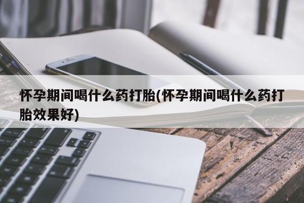 堕胎药怎么买怀孕期间喝什么药打胎(怀孕期间喝什么药打胎效果好)