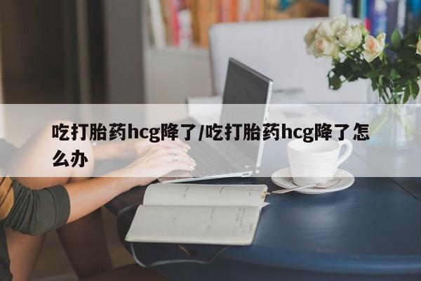 堕胎药怎么买吃打胎药hcg降了/吃打胎药hcg降了怎么办