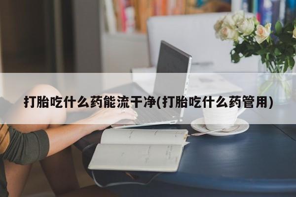 堕胎药怎么买打胎吃什么药能流干净(打胎吃什么药管用)