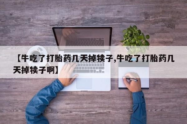 堕胎药怎么买【牛吃了打胎药几天掉犊子,牛吃了打胎药几天掉犊子啊】
