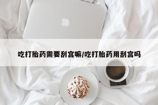 堕胎药怎么买吃打胎药需要刮宫嘛/吃打胎药用刮宫吗