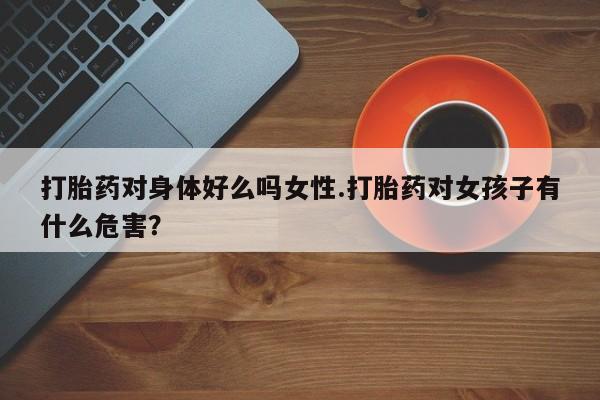 堕胎药怎么买打胎药对身体好么吗女性.打胎药对女孩子有什么危害？