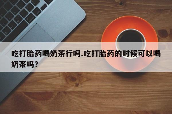 堕胎药怎么买吃打胎药喝奶茶行吗.吃打胎药的时候可以喝奶茶吗？