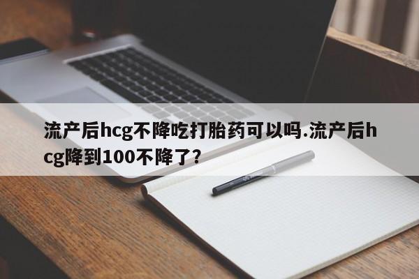 堕胎药怎么买流产后hcg不降吃打胎药可以吗.流产后hcg降到100不降了？