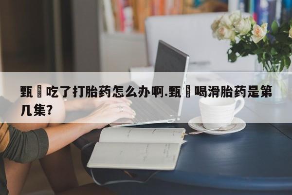 堕胎药怎么买甄嬛吃了打胎药怎么办啊.甄嬛喝滑胎药是第几集？