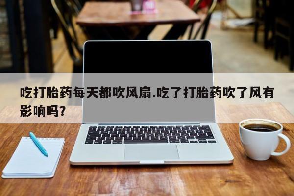 堕胎药怎么买吃打胎药每天都吹风扇.吃了打胎药吹了风有影响吗？