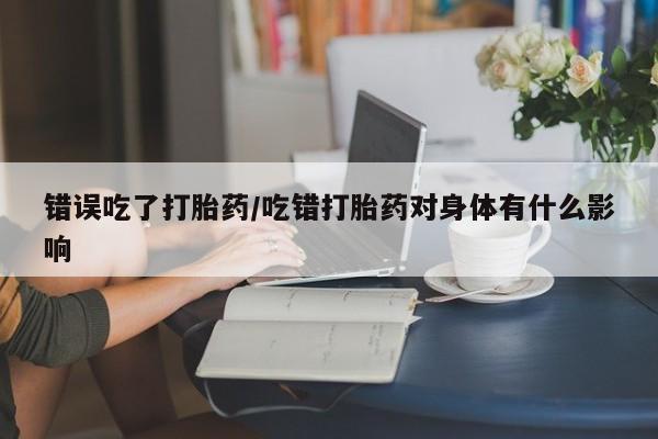 堕胎药怎么买错误吃了打胎药/吃错打胎药对身体有什么影响