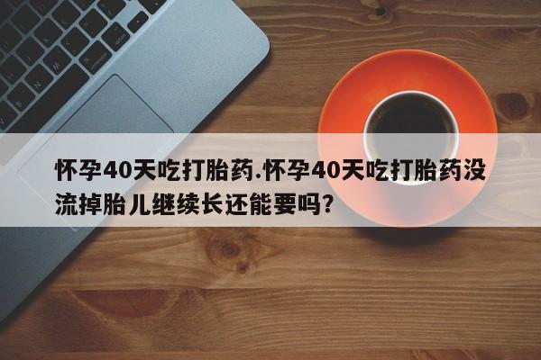 堕胎药怎么买怀孕40天吃打胎药.怀孕40天吃打胎药没流掉胎儿继续长还能要吗？