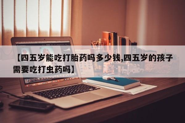 堕胎药怎么买【四五岁能吃打胎药吗多少钱,四五岁的孩子需要吃打虫药吗】