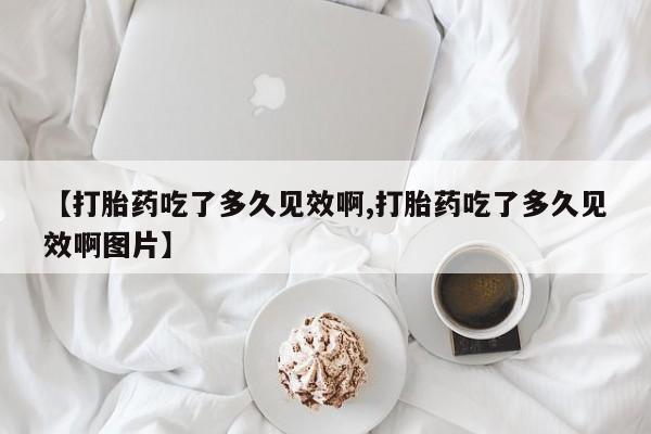 堕胎药怎么买【打胎药吃了多久见效啊,打胎药吃了多久见效啊图片】