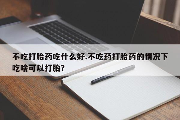 堕胎药怎么买不吃打胎药吃什么好.不吃药打胎药的情况下吃啥可以打胎？