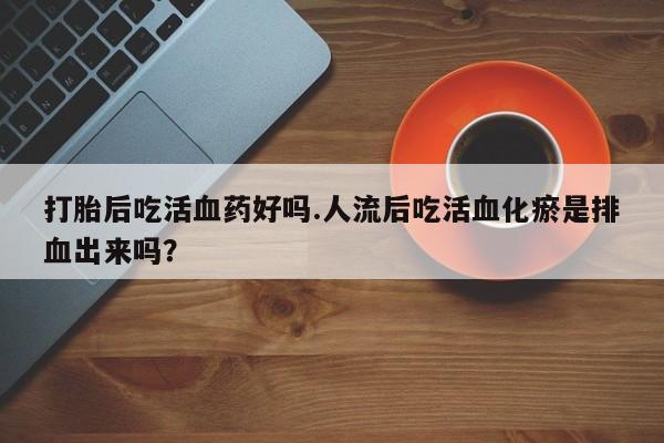 堕胎药怎么买打胎后吃活血药好吗.人流后吃活血化瘀是排血出来吗？