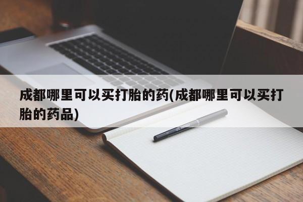 堕胎药怎么买成都哪里可以买打胎的药(成都哪里可以买打胎的药品)