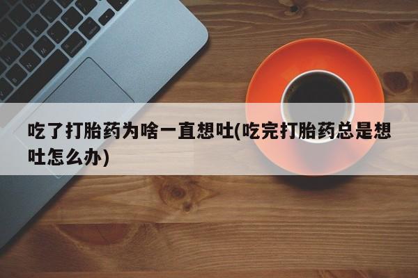 堕胎药怎么买吃了打胎药为啥一直想吐(吃完打胎药总是想吐怎么办)