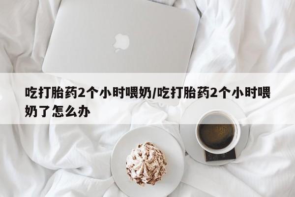 堕胎药怎么买吃打胎药2个小时喂奶/吃打胎药2个小时喂奶了怎么办