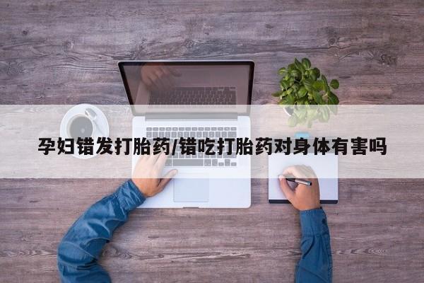 堕胎药怎么买孕妇错发打胎药/错吃打胎药对身体有害吗