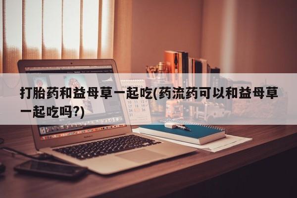 堕胎药怎么买打胎药和益母草一起吃(药流药可以和益母草一起吃吗?)