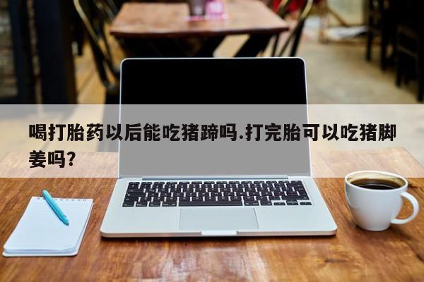堕胎药怎么买喝打胎药以后能吃猪蹄吗.打完胎可以吃猪脚姜吗？