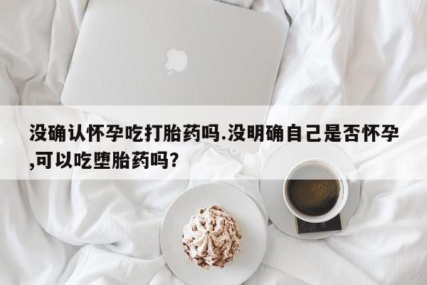 堕胎药怎么买没确认怀孕吃打胎药吗.没明确自己是否怀孕,可以吃堕胎药吗？