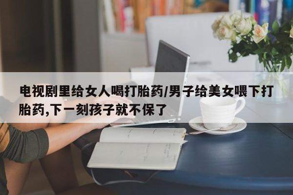 堕胎药怎么买电视剧里给女人喝打胎药/男子给美女喂下打胎药,下一刻孩子就不保了