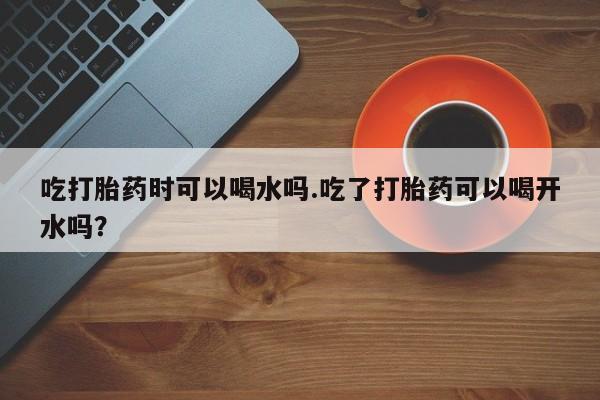 堕胎药怎么买吃打胎药时可以喝水吗.吃了打胎药可以喝开水吗？