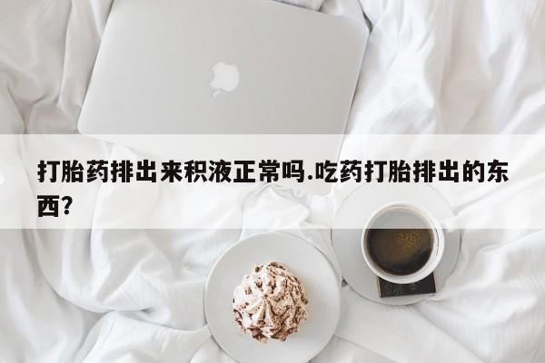 堕胎药怎么买打胎药排出来积液正常吗.吃药打胎排出的东西？