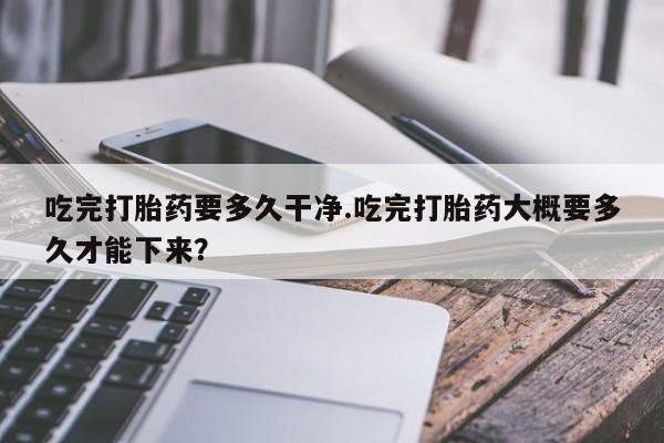 堕胎药怎么买吃完打胎药要多久干净.吃完打胎药大概要多久才能下来？