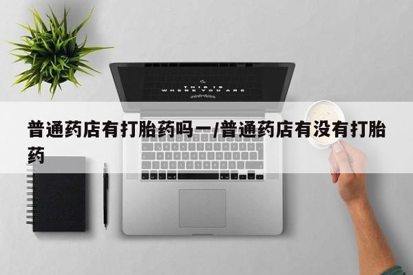 堕胎药怎么买普通药店有打胎药吗一/普通药店有没有打胎药