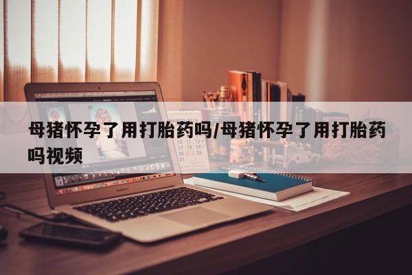 堕胎药怎么买母猪怀孕了用打胎药吗/母猪怀孕了用打胎药吗视频
