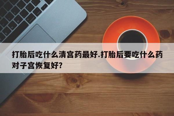 堕胎药怎么买打胎后吃什么清宫药最好.打胎后要吃什么药对子宫恢复好？