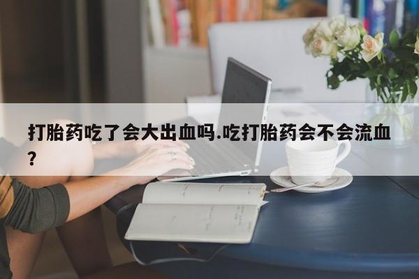 堕胎药怎么买打胎药吃了会大出血吗.吃打胎药会不会流血？
