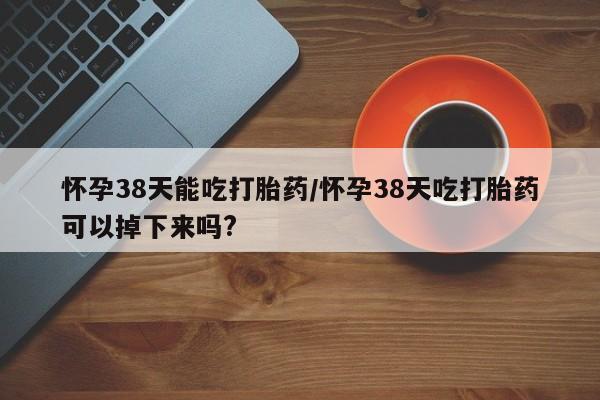 堕胎药怎么买怀孕38天能吃打胎药/怀孕38天吃打胎药可以掉下来吗?