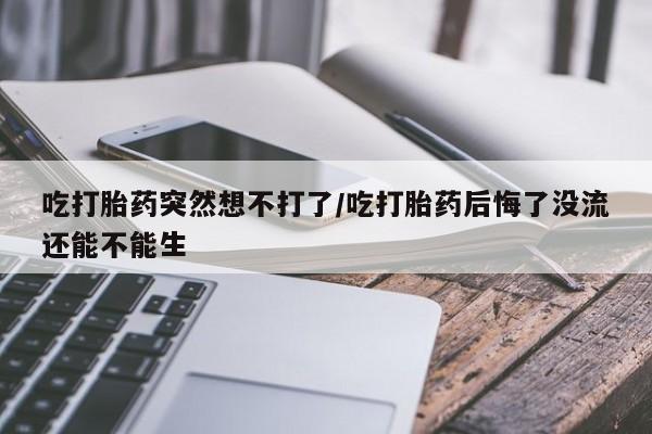 堕胎药怎么买吃打胎药突然想不打了/吃打胎药后悔了没流还能不能生