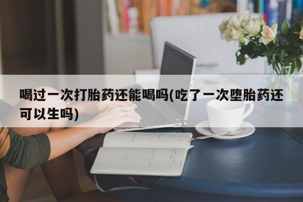 堕胎药怎么买喝过一次打胎药还能喝吗(吃了一次堕胎药还可以生吗)